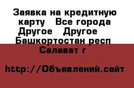Заявка на кредитную карту - Все города Другое » Другое   . Башкортостан респ.,Салават г.